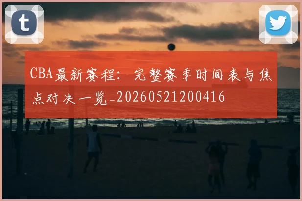 CBA最新赛程：完整赛季时间表与焦点对决一览_20260521200416