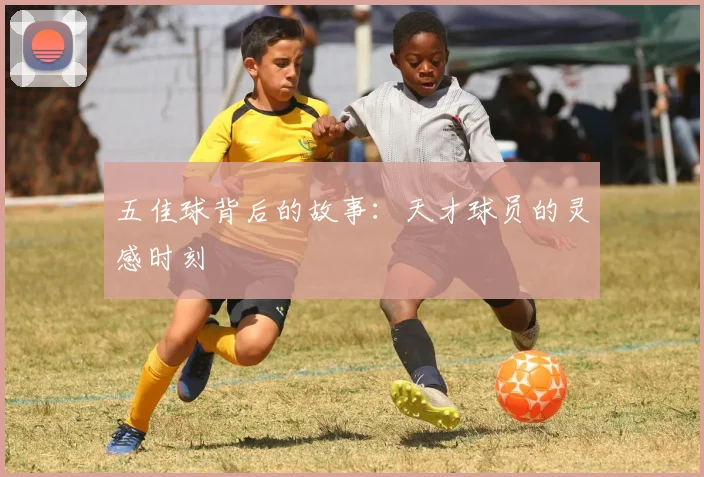 五佳球背后的故事：天才球员的灵感时刻