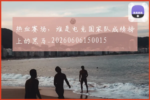 热血赛场，谁是电竞国家队成绩榜上的黑马_20260606150015