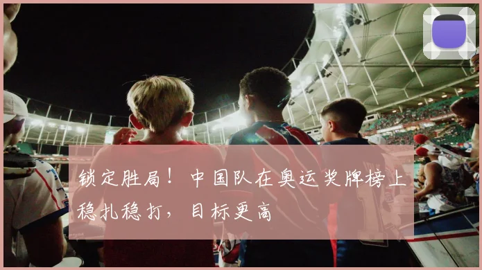 锁定胜局！中国队在奥运奖牌榜上稳扎稳打，目标更高