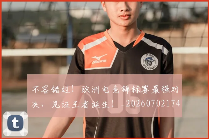 不容错过！欧洲电竞锦标赛最强对决，见证王者诞生！_20260702174750