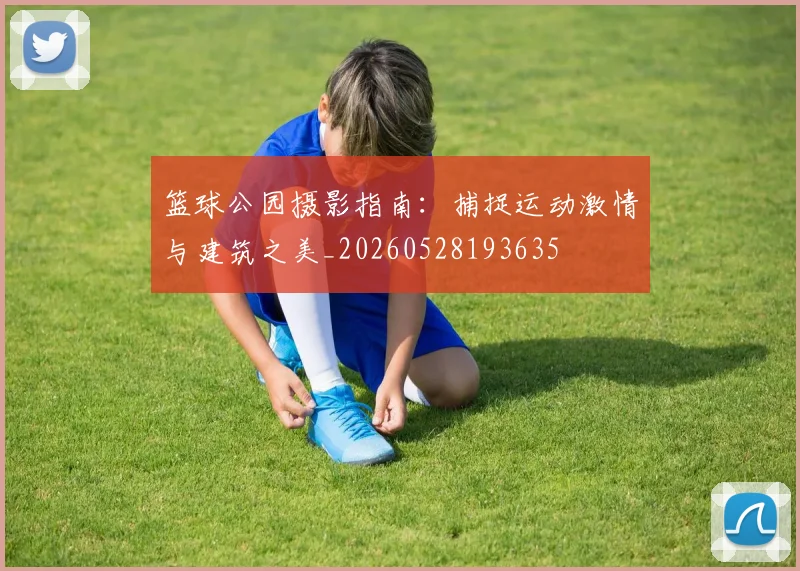 篮球公园摄影指南：捕捉运动激情与建筑之美_20260528193635