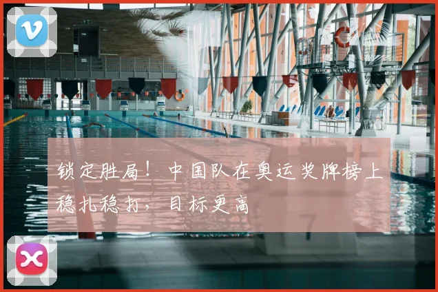 锁定胜局！中国队在奥运奖牌榜上稳扎稳打，目标更高